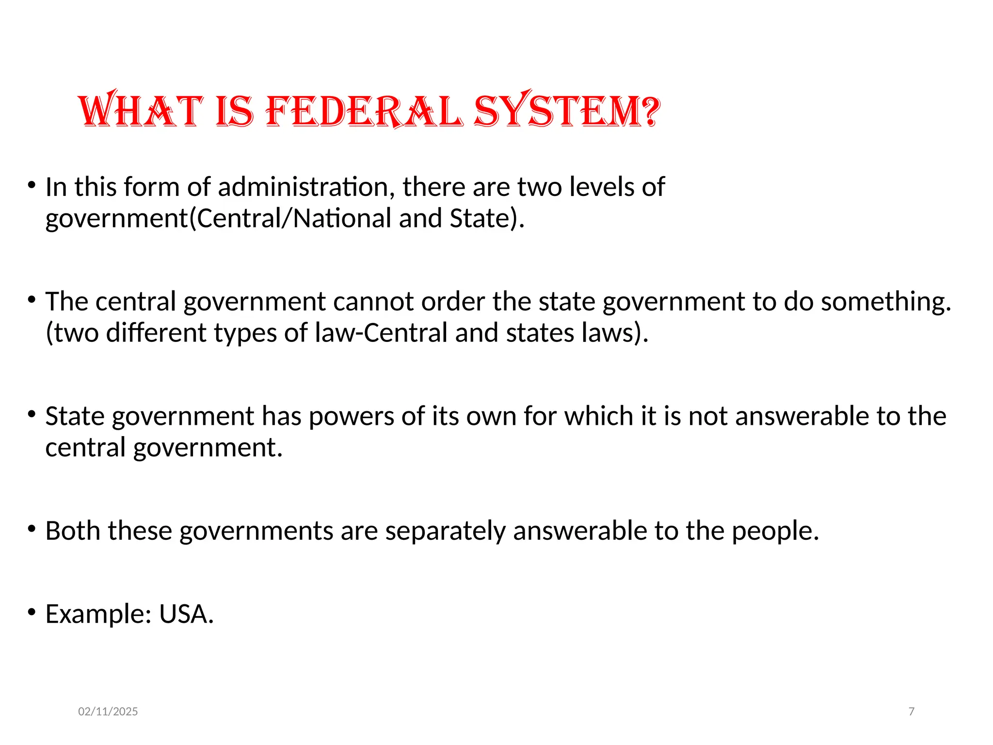 02/11/2025 7
What is Federal system?
• In this form of administration, there are two levels of
government(Central/National and State).
• The central government cannot order the state government to do something.
(two different types of law-Central and states laws).
• State government has powers of its own for which it is not answerable to the
central government.
• Both these governments are separately answerable to the people.
• Example: USA.
 