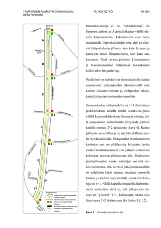 TAMPEREEN AMMATTIKORKEAKOULU TUTKINTOTYÖ 10 (85)
Ulrika Nummelin
Rinnakkaiskatuja eli ns. ”talouskaistoja” on
Sammon aukion ja Autohallinkadun välillä ole-
villa katuosuuksilla. Talouskaistat ovat Sam-
monkadulla liittymäväleittäin niin, että ne alka-
vat liittymäalueen jälkeen, kun katu levenee ja
päättyvät ennen liittymäaluetta, kun katu taas
kaventuu. Tästä tavasta poiketen Liisanpuiston
ja Kaalamonaukion liittymässä talouskaistat
kulkevatkin liittymän läpi.
Pysäköinti on mahdollista talouskaistoilla kadun
suuntaisesti: pohjoispuolen talouskaistalla vain
kaistan oikeaan reunaan ja eteläpuolen talous-
kaistalla kaistan molempiin reunoihin.
Sammonkadun pääajoradalla on 1+1 -kaistainen
poikkileikkaus kaikilla muilla osuuksilla paitsi
välillä Lemminkäisenkatu–Sammon valtatie, jol-
la pääajoradan suuremmasta leveydestä johtuen
kadulle mahtuu 2+2 ajokaistaa (kuva 4). Kadun
päällyste on asfalttia ja se näyttää päällisin puo-
lin hyväkuntoiselta. Pääajoradan reunimmaisten
kaistojen urat on päällystetty hiljattain, jonka
vuoksi kaistamaalaukset ovat jääneet osittain tai
kokonaan uusitun päällysteen alle. Maalausten
puutteellisuuden vuoksi autoilijan voi olla vai-
kea hahmottaa, että leveällä pääajorataosuudella
on todellakin kaksi samaan suuntaan menevää
kaistaa ja hiukan kapeammilla osuuksilla kais-
toja on 1+1. Näillä kapeilla osuuksilla hahmotta-
mista vaikeuttaa vielä se, että pääajoradan le-
veys on ”ylileveä” 1+1 -kaistaisena, mutta olisi
liian kapea 2+2 -kaistaisena (ks. kohta 3.1.1.2).
Kuva 2 Katualue ja korttelivälit
 