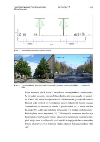TAMPEREEN AMMATTIKORKEAKOULU TUTKINTOTYÖ 11 (85)
Ulrika Nummelin
Kuva 3 Sammonkadun peruspoikkileikkaus länteen
Kuva 4 Vasemmalla kadun poikkileikkaus 1+1 (alueelta B) ja oikealla kadun poikkileikkaus 2+2 (alueelta E)
itään
Itäisin katuosuus, alue F (kuva 2), eroaa kadun muusta poikkileikkausrakenteesta.
Se on hiukan kapeampi, siinä ei ole talouskaistoja eikä sen osuudella voi pysäköi-
dä. Lisäksi sillä on korotettu ja nurmetettu keskikaista sekä ajoratojen vieressä vä-
likaistat, jotka erottavat kevyen liikenteen ajoneuvoliikenteestä. Toinen eroavuus
Sammonkadun rakenteeseen on alueella E, jonka katualue on 1,5 metriä tavallista
leveämpi /37/. Lisäksi sen molemmat erotuskaistat ovat muiden osuuksien erotus-
kaistoja yhden metrin kapeammat /37/. Tällä osuudella suuremman katualueen ja
kavennettujen viherkaistojen vaikutus näkyy kaksi metriä muita osuuksia leveäm-
pänä pääajoratana, ja eteläpuolella puoli metriä leveämpi jalankulkutie on mahdol-
listanut yhdistetyn kevyen liikenteen väylän alkamaan Sarvijaakonkadusta itään
/37/.
 