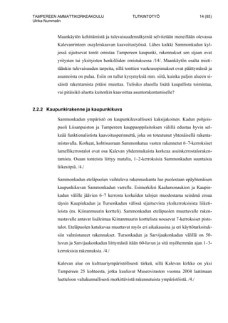 TAMPEREEN AMMATTIKORKEAKOULU TUTKINTOTYÖ 14 (85)
Ulrika Nummelin
Maankäytön kehittämistä ja tulevaisuudennäkymiä selvitetään meneillään olevassa
Kalevanrinteen osayleiskaavan kaavoitustyössä. Lähes kaikki Sammonkadun kyl-
jessä sijaitsevat tontit omistaa Tampereen kaupunki, rakennukset sen sijaan ovat
yritysten tai yksityisten henkilöiden omistuksessa /14/. Maankäytön osalta mieti-
täänkin tulevaisuuden tarpeita, sillä tonttien vuokrasopimukset ovat päättymässä ja
asunnoista on pulaa. Esiin on tullut kysymyksiä mm. siitä, kuinka paljon alueen si-
säistä rakentamista pitäisi muuttaa. Tulisiko alueella lisätä kaupallista toimintaa,
vai pitäisikö aluetta kuitenkin kaavoittaa asuntorakentamiselle?
2.2.2 Kaupunkirakenne ja kaupunkikuva
Sammonkadun ympäristö on kaupunkikuvallisesti kaksijakoinen. Kadun pohjois-
puoli Liisanpuiston ja Tampereen kauppaoppilaitoksen välillä edustaa hyvin sel-
keää funktionalistista kaavoitusperinnettä, joka on toteutunut yhtenäisellä rakenta-
mistavalla. Korkeat, kohtisuoraan Sammonkatua vasten rakennetut 6–7-kerroksiset
lamellikerrostalot ovat osa Kalevan yhdenmukaista korkeaa asuinkerrostaloraken-
tamista. Osaan tonteista liittyy matalia, 1–2-kerroksisia Sammonkadun suuntaisia
liikesiipiä. /4./
Sammonkadun eteläpuolen vaihteleva rakennuskanta luo puolestaan epäyhtenäisen
kaupunkikuvan Sammonkadun varrelle. Esimerkiksi Kaalamonaukion ja Kaupin-
kadun välille jäävien 6–7 kerrosta korkeiden talojen muodostama seinämä eroaa
täysin Kaupinkadun ja Tursonkadun välissä sijaitsevista yksikerroksisista liiketi-
loista (ns. Kiinanmuurin kortteli). Sammonkadun eteläpuolen muuttuvalle raken-
nustavalle antavat lisäleimaa Kiinanmuurin korttelista nousevat 7-kerroksiset piste-
talot. Eteläpuolen katukuvaa muuttavat myös eri aikakausina ja eri käyttötarkoituk-
siin valmistuneet rakennukset. Tursonkadun ja Sarvijaakonkadun välillä on 50-
luvun ja Sarvijaakonkadun liittymästä itään 60-luvun ja sitä myöhemmän ajan 1–3-
kerroksisia rakennuksia. /4./
Kalevan alue on kulttuuriympäristöllisesti tärkeä, sillä Kalevan kirkko on yksi
Tampereen 25 kohteesta, jotka kuuluvat Museoviraston vuonna 2004 laatimaan
luetteloon valtakunnallisesti merkittävistä rakennetuista ympäristöistä. /4./
 