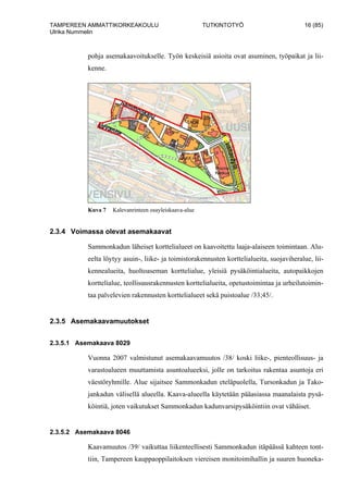 TAMPEREEN AMMATTIKORKEAKOULU TUTKINTOTYÖ 16 (85)
Ulrika Nummelin
pohja asemakaavoitukselle. Työn keskeisiä asioita ovat asuminen, työpaikat ja lii-
kenne.
Kuva 7 Kalevanrinteen osayleiskaava-alue
2.3.4 Voimassa olevat asemakaavat
Sammonkadun läheiset korttelialueet on kaavoitettu laaja-alaiseen toimintaan. Alu-
eelta löytyy asuin-, liike- ja toimistorakennusten korttelialueita, suojaviheralue, lii-
kennealueita, huoltoaseman korttelialue, yleisiä pysäköintialueita, autopaikkojen
korttelialue, teollisuusrakennusten korttelialueita, opetustoimintaa ja urheilutoimin-
taa palvelevien rakennusten korttelialueet sekä puistoalue /33;45/.
2.3.5 Asemakaavamuutokset
2.3.5.1 Asemakaava 8029
Vuonna 2007 valmistunut asemakaavamuutos /38/ koski liike-, pienteollisuus- ja
varastoalueen muuttamista asuntoalueeksi, jolle on tarkoitus rakentaa asuntoja eri
väestöryhmille. Alue sijaitsee Sammonkadun eteläpuolella, Tursonkadun ja Tako-
jankadun välisellä alueella. Kaava-alueella käytetään pääasiassa maanalaista pysä-
köintiä, joten vaikutukset Sammonkadun kadunvarsipysäköintiin ovat vähäiset.
2.3.5.2 Asemakaava 8046
Kaavamuutos /39/ vaikuttaa liikenteellisesti Sammonkadun itäpäässä kahteen tont-
tiin, Tampereen kauppaoppilaitoksen viereisen monitoimihallin ja suuren huoneka-
 