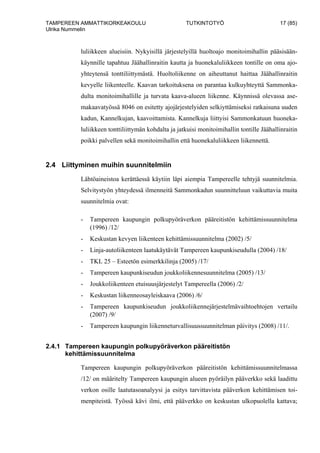 TAMPEREEN AMMATTIKORKEAKOULU TUTKINTOTYÖ 17 (85)
Ulrika Nummelin
luliikkeen alueisiin. Nykyisillä järjestelyillä huoltoajo monitoimihallin pääsisään-
käynnille tapahtuu Jäähallinraitin kautta ja huonekaluliikkeen tontille on oma ajo-
yhteytensä tonttiliittymästä. Huoltoliikenne on aiheuttanut haittaa Jäähallinraitin
kevyelle liikenteelle. Kaavan tarkoituksena on parantaa kulkuyhteyttä Sammonka-
dulta monitoimihallille ja turvata kaava-alueen liikenne. Käynnissä olevassa ase-
makaavatyössä 8046 on esitetty ajojärjestelyiden selkiyttämiseksi ratkaisuna uuden
kadun, Kannelkujan, kaavoittamista. Kannelkuja liittyisi Sammonkatuun huoneka-
luliikkeen tonttiliittymän kohdalta ja jatkuisi monitoimihallin tontille Jäähallinraitin
poikki palvellen sekä monitoimihallin että huonekaluliikkeen liikennettä.
2.4 Liittyminen muihin suunnitelmiin
Lähtöaineistoa kerättäessä käytiin läpi aiempia Tampereelle tehtyjä suunnitelmia.
Selvitystyön yhteydessä ilmenneitä Sammonkadun suunnitteluun vaikuttavia muita
suunnitelmia ovat:
- Tampereen kaupungin polkupyöräverkon pääreitistön kehittämissuunnitelma
(1996) /12/
- Keskustan kevyen liikenteen kehittämissuunnitelma (2002) /5/
- Linja-autoliikenteen laatukäytävät Tampereen kaupunkiseudulla (2004) /18/
- TKL 25 – Esteetön esimerkkilinja (2005) /17/
- Tampereen kaupunkiseudun joukkoliikennesuunnitelma (2005) /13/
- Joukkoliikenteen etuisuusjärjestelyt Tampereella (2006) /2/
- Keskustan liikenneosayleiskaava (2006) /6/
- Tampereen kaupunkiseudun joukkoliikennejärjestelmävaihtoehtojen vertailu
(2007) /9/
- Tampereen kaupungin liikenneturvallisuussuunnitelman päivitys (2008) /11/.
2.4.1 Tampereen kaupungin polkupyöräverkon pääreitistön
kehittämissuunnitelma
Tampereen kaupungin polkupyöräverkon pääreitistön kehittämissuunnitelmassa
/12/ on määritelty Tampereen kaupungin alueen pyöräilyn pääverkko sekä laadittu
verkon osille laatutasoanalyysi ja esitys tarvittavista pääverkon kehittämisen toi-
menpiteistä. Työssä kävi ilmi, että pääverkko on keskustan ulkopuolella kattava;
 