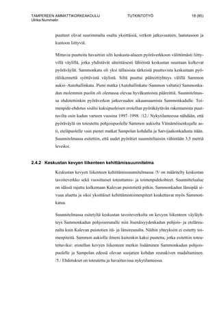 TAMPEREEN AMMATTIKORKEAKOULU TUTKINTOTYÖ 18 (85)
Ulrika Nummelin
puutteet olivat suurimmalta osalta yksittäisiä, verkon jatkuvuuteen, laatutasoon ja
kuntoon liittyviä.
Mittavia puutteita havaittiin silti keskusta-alueen pyöräverkkoon välittömästi liitty-
villä väylillä, jotka yhdistävät säteittäisesti lähiöistä keskustan suuntaan kulkevat
pyöräväylät. Sammonkatu oli yksi tällaisista tärkeistä puuttuvista keskustaan pyö-
räliikennettä syöttävistä väylistä. Siltä puuttui pääreittiyhteys välillä Sammon
aukio–Autohallinkatu. Pieni matka (Autohallinkatu–Sammon valtatie) Sammonka-
dun molemmin puolin oli olemassa olevaa hyväkuntoista pääreittiä. Suunnitelmas-
sa ehdotettiinkin pyöräverkon jatkuvuuden aikaansaamista Sammonkadulle. Toi-
menpide-ehdotus sisälsi kaksipuoleisen erotellun pyöräkäytävän rakentamista puut-
tuvilta osin kadun varteen vuosina 1997–1998. /12./ Nykytilanteessa nähdään, että
pyöräväylä on toteutettu pohjoispuolelle Sammon aukiolta Väinämöisenkujalle as-
ti, eteläpuolelle vain pienet matkat Sampolan kohdalla ja Sarvijaakonkadusta itään.
Suunnitelmassa esitettiin, että uudet pyörätiet suunniteltaisiin vähintään 3,5 metriä
leveiksi.
2.4.2 Keskustan kevyen liikenteen kehittämissuunnitelma
Keskustan kevyen liikenteen kehittämissuunnitelmassa /5/ on määritelty keskustan
tavoiteverkko sekä vuosittaiset toteuttamis- ja toimenpidekohteet. Suunnittelualue
on idässä rajattu kulkemaan Kalevan puistotietä pitkin. Sammonkadun länsipää si-
vuaa aluetta ja siksi yksittäiset kehittämistoimenpiteet koskettavat myös Sammon-
katua.
Suunnitelmassa esitetyltä keskustan tavoiteverkolta on kevyen liikenteen väyläyh-
teys Sammonkadun pohjoisreunalle niin Itsenäisyydenkadun pohjois- ja eteläreu-
nalta kuin Kalevan puistotien itä- ja länsireunalta. Näihin yhteyksiin ei esitetty toi-
menpiteitä. Sammon aukiolla ilmeni kuitenkin kaksi puutetta, jotka esitettiin toteu-
tettaviksi: erotellun kevyen liikenteen merkin lisääminen Sammonkadun pohjois-
puolelle ja Sampolan edessä olevan suojatien kohdan reunakiven madaltaminen.
/5./ Ehdotukset on toteutettu ja havaittavissa nykytilanteessa.
 