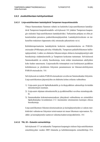 TAMPEREEN AMMATTIKORKEAKOULU TUTKINTOTYÖ 19 (85)
Ulrika Nummelin
2.4.3 Joukkoliikenteen kehityshankkeet
2.4.3.1 Linja-autoliikenteen laatukäytävät Tampereen kaupunkiseudulla
Yhteys Sammonkatu–Sammon valtatie on luokiteltu Linja-autoliikenteen laatukäy-
tävät Tampereen kaupunkiseudulla -selvityksessä /18/ yhdeksi Tampereen kaupun-
gin sisäiseksi linja-autoliikenteen laatukäytäväksi. Tarkastelun pohjana on ollut pi-
karaitiotiehen perustuva joukkoliikennejärjestelmä. Laatukäytäväverkosto on tar-
kastellun mukainen riippumatta siitä, toteutuuko pikaraitiotie vai ei.
Kehittämisperiaatteista laatukäytävän keskeisin nopeuttamiskeino on PARAS-
etuisuudet (PARempaa palvelua ASiakkaille, Tampereen paikallisliikenteen hallin-
tajärjestelmä). Lisäksi on ehdotettu liikennevalojen ohittavia kaistajärjestelyjä sekä
bussikaistoja sisääntuloreiteille ja Tampereen keskustan tuntumaan. Selvityksessä
Sammonkadulle on esitetty bussikaistoja, tosin niiden toteuttaminen edellyttäisi
koko kadun saneerausta. Linjaosuuksilla toimenpiteet ovat keskittyneet pysäkkien
kehittämiseen ja yksittäisten liittymien parantamiseen tai liikennevaloliittymien
PARAS-etuisuuksiin. /18./
Selvityksessä on todettu PARAS-etuisuuksien soveltuvan Sammonkadun liittymiin.
Linja-autoliikenteen järjestelyihin on ehdotettu kolme erilaista vaihtoehtoa:
1) Linja-autot pysyvät läpikulkukadulla ja levikepysäkkien odotustiloja levitetään
talouskaistojen suuntaan.
2) Linja-autot ohjataan talouskaistoille ja pysäkkimalliksi soveltuu niemekepysäk-
ki.
3) Sammonkadun kokonaissaneerauksen yhteydessä vaihtoehtona on esimerkiksi
läpikulkukadun leventäminen 2+2 -kaistaiseksi ulommaisten kaistojen ollessa
bussikaistoja.
Linja-autoliikenteen liikennevaloetuisuuksien ja kaistajärjestelyiden ei uskota mer-
kittävästi vaikuttavan liittymien toimivuuteen tai muun liikenteen sujuvuuteen. Py-
säkki- ja kaistajärjestelyt saattavat vaikuttaa kadunvarsipysäköintiin. /18./
2.4.3.2 TKL 25 – Esteetön esimerkkilinja
Selvityksessä /17/ on tarkasteltu Tampereen kaupungin sisäisen linja-autoliikenteen
esteettömyyden vuoden 2005 tilannetta ja kehittämistarpeita esimerkkilinja 25:n
 