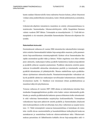 TAMPEREEN AMMATTIKORKEAKOULU TUTKINTOTYÖ 21 (85)
Ulrika Nummelin
kautta saadaan liikennevaloille tietoa radioteitse bussien kulusta, jolloin liittymissä
voidaan antaa joukkoliikenne-etuisuuksia, kuten vihreän pidennyksiä ja aiennuksia.
/2./
Liikennevalo-ohjelmin toteutettavia muutoksia on esitetty yleissuunnitelmassa to-
teutettavaksi Sammonkadun liikennevaloliittymiin välille Kaupinkatu–Sammon
valtatie vuodesta 2007 lähtien. Toimenpide on etuusohjelmointi. /2./ Vielä tätä toi-
menpidettä ei ole toteutettu yhteenkään Sammonkadun liikennevalo-ohjattuun liit-
tymään.
Rakenteelliset etuisuudet
Ensimmäisessä vaiheessa eli vuonna 2006 toteutettaviksi rakenteellisiksi toimenpi-
teiksi esitettiin Sammonkadulle kahden linja-autopysäkin muutosta, joilla parannet-
taisiin linja-autoliikenteen toimintaympäristöä. Kohteet olivat Sammonkadun län-
sipään ensimmäiset pysäkit itään ja länteen. Niiden ongelmina ovat olleet erittäin
pieni odotustila, matkustajien kulkua pysäkille hankaloittava kadunvarsipysäköinti
ja pysäkille johtavan suojatien puuttuminen. Pysäkkien rakenteita esitettiin paran-
nettavan leventämällä odotustilaa talouskaistan puolelle ja toteuttamalla suojatie
pysäkiltä talouskaistan yli jalkakäytävälle. Muutos mahdollistaa myös pysäkkika-
toksen sijoittamisen odotustila-alueelle. Parantamistoimenpiteiden vaikutukset nä-
kyvät pysäkillä odottavien matkustajien turvallisuuden kohentumisena odotustilan
leventymisen myötä. /2./ Hankkeet ovat toteutuneet (ilman pysäkkikatoksia) ja
muutokset näkyvät nykytilanteessa.
Toisessa vaiheessa eli vuosien 2007–2008 aikana on tarkoituksena toteuttaa Sam-
monkadun Kauppaoppilaitoksen pysäkin siirto kadun varteen rakentamalla pysäk-
kitasku ja samalla pysäkkitaskulla katkaista ajoneuvoliikenteen kulku talouskaistal-
le sekä vaiheistaa Sammonkadun suojatieylitys keskisaarekkeella. Toimenpiteen
vaikutuksesta linja-autot pääsisivät esteittä pysäkille ja Sammonkadun ylityksestä
tulisi keskisaarekkeen avulla turvallisempi, kun ylitys vaiheistuisi ja suojatie koros-
tuisi. /2./ Näitä toimenpiteitä vastaavaa katusuunnitelmaa ei kuitenkaan ole toteu-
tettu vireillä olevan monitoimihallin ja huonekaluliikkeen kulkuyhteyttä koskevan
asemakaavan ja suunnitelmaa koskevan oikaisuvaatimuksen takia. Oikaisuvaati-
muksen perusteluna oli Jäähallinraitin kohdalla olevan linja-autopysäkin sekä vi-
 
