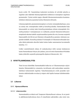 TAMPEREEN AMMATTIKORKEAKOULU TUTKINTOTYÖ 23 (85)
Ulrika Nummelin
lyysin avulla /30/. Suunnitelman keskeisinä tavoitteina oli selvittää nykytila ja
ongelmat sekä määrittää liikenneympäristöön kohdistuvat toimenpiteet ongelmien
poistamiseksi. Työssä etsittiin tapoja vähentää liikenneonnettomuuksia kustannus-
tehokkain ratkaisuin ja parantaa koettua liikenneturvallisuutta.
Liikenneympäristön parantamistoimenpiteet on koottu toimenpideohjelmaan, jossa
on esitetty mm. toimenpiteiden sisältö ja kiireellisyysluokka. Sammonkadun koko
katuosuudelle on esitetty kaksi kiireellisyysluokaltaan erilaista toimenpidettä. Kii-
reellisyysluokan I toimenpiteeseen on sisällytetty pienenä liikenneturvallisuustoi-
menpiteenä rakentaa kadulle suojatiesaarekkeet puuttuvilta osin, korostaa suojateitä
linjaosuudella olevilla kevyen liikenteen ylityspaikoilla ja parantaa valaistusta suo-
jateiden kohdalla. Kiireellisyysluokan II toimenpide eli liikenneturvallisuuden kan-
nalta tärkeä pidemmän aikavälin hanke koskee kadun saneeraamista kaventamalla
katutilaa. /11./
Lisäksi suunnitelmatyön aikana oli asukaskyselyyn tullut suoraan katukanavan
kautta Sammonkatuun liittyen yksi palaute, jossa toivottiin Sammonkatu 60 kohdan
kadun ylittävälle suojatielle painonapeilla ohjattavat liikennevalot. /44./
3 NYKYTILANNEANALYYSI
Tässä luvussa käsitellään Sammonkadulla kulkevien eri liikennemuotojen nykyti-
lannetta, liikennemääriä ja -ennusteita, turvallisuutta sekä analysoidaan suunnitte-
lukohteen keskeisimmät ongelmat. Nykytilanneanalyysin avulla pystytään myö-
hemmin määrittelemään tavoitteet ja tarpeet sekä lopulta luomaan kehittämisehdo-
tukset.
3.1 Liikenne
3.1.1 Ajoneuvoliikenne
3.1.1.1 Liikenneverkko
Sammonkadulla on tärkeä rooli Tampereen liikenteellisessä verkossa. Se on jaotel-
tu pääliikenneväyläverkossa (kuva 8) alueelliseksi pääväyläksi, joka toimii mm.
 