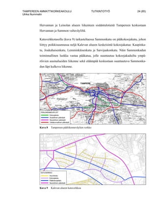 TAMPEREEN AMMATTIKORKEAKOULU TUTKINTOTYÖ 24 (85)
Ulrika Nummelin
Hervannan ja Leinolan alueen liikenteen sisääntulotienä Tampereen keskustaan
Hervannan ja Sammon valtaväyliltä.
Katuverkkotasolla (kuva 9) tarkasteltaessa Sammonkatu on pääkokoojakatu, johon
liittyy poikkisuunnassa neljä Kalevan alueen keskeisintä kokoojakatua: Kaupinka-
tu, Joukahaisenkatu, Lemminkäisenkatu ja Sarvijaakonkatu. Näin Sammonkadun
toiminnallinen luokka vastaa pääkatua, jolle suuntautuu kokoojakaduilta ympä-
röivien asuinalueiden liikenne sekä etäämpää keskustaan suuntautuva Sammonka-
dun läpi kulkeva liikenne.
Kuva 8 Tampereen pääliikenneväylien verkko
Kuva 9 Kalevan alueen katuverkkoa
 