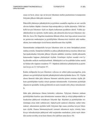 TAMPEREEN AMMATTIKORKEAKOULU TUTKINTOTYÖ 31 (85)
Ulrika Nummelin
osuus on hyvä, ainoa vaje on kevyen liikenteen merkin puuttuminen Liisanpuiston
liittymän jälkeen itään päin mennessä.
Pääreitillä yhdistetyn jalkakäytävän ja pyörätien osuudella ongelma on sen varrella
olevien kahden itäpään viimeisen linja-autopysäkin ja väylän järjestelyt. Tällä het-
kellä kevyen liikenteen väylä on ohjattu kulkemaan pysäkkien edestä. Vaikka py-
säkkikatokset on sijoitettu väylän taakse, jää odotustila-alue kevyen liikenteen väy-
lälle (ks. kuva 24). Ongelma muodostuu lähinnä silloin, kun linja-autoon nousevien
tai poistuvien matkustajien ja pyöräilijöiden liikennevirrat risteävät sekä ruuhka-
aikana, kun matkustajat vievät bussia odotellessaan tilaa väylältä.
Sammonkadun eteläpuolella kevyen liikenteen reitti on ensin länsipäässä pienen
matkaa erotettu. Sampolan kohdalla se jatkuu jalkakäytävänä ja muuttuu idässä taas
Sarvijaakonkadun liittymän jälkeen lyhyeksi pätkäksi erotettua väylää jatkumalla
katuosuuden loppuun yhdistettynä väylänä. Eroteltujen väylien osuudet ovat ly-
hyydessään melkein merkityksettömiä. Jalkakäytävä on leveydeltään kolme metriä
tai hiukan alle riippuen osuudesta /37/. Itäpäässä yhdistetyn jalkakäytävän ja pyörä-
tien leveys on 3,5–4,0 metriä /37/.
Kadun eteläpuolen kevyen liikenteen verkossa on selkeä jatkuvuusongelma, josta
johtuen osa pyöräilijöistä käyttää jalkakäytävää kulkuväylänään (kuva 19). Väylän
alussa lännestä itään päin tultaessa Sammon aukiolta pienen erotetun väylän jäl-
keen pyöräilijöiden kuuluu siirtyä ajamaan talouskaistalle. Useimmiten pyöräilijät
ohjautuvat ajoradalle, koska pyörätiestä on suora reunakivetön yhteys talouskaistal-
le.
Itään päin jatkettaessa tilanne kuitenkin vaikeutuu. Nykyisen tilanteen mukaan
pyöräilijöiden kuuluisi ajaa talouskaistan reunassa itään ja siirtyä pääajoradalle ta-
louskaistan päättyessä siirtyäkseen liittymän läpi. Käytäntö ja pyöräilijöiden toi-
mintatapa eroaa tästä vaihtelevasti. Epäselvyyttä saattavat aiheuttaa vanhat tottu-
mukset: aikaisemmin pyörätie kulki liittymien läpi osana eroteltua kevyen liiken-
teen väylää. Osansa hämmennyksestä varmasti aiheuttavat myös viistetty katu-
kiveys talouskaistojen päättyessä sekä suojateiden maalaukset, joista myös äsket-
täin uusitut on tehty aivan kuin tilanne olisi edelleen sama (kuva 18).
 