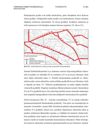 TAMPEREEN AMMATTIKORKEAKOULU TUTKINTOTYÖ 37 (85)
Ulrika Nummelin
Pohjoispuolen pysäkit ovat kaikki katoksellisia, paitsi länsipäässä oleva Kalevan
kirkon pysäkki. Eteläpuolella kaikki pysäkit ovat katoksettomia, lukuun ottamatta
itäpäässä osoitteessa Sammonkatu 56 olevaa pysäkkiä. Pysäkkien sijainnissa ja
niille ajamisessa ei ole käyttäjien mukaan ilmennyt ongelmia /19/. (Kuva 23.)
Kuva 23 Joukkoliikenteen verkko ja linja-autopysäkit Sammonkadulla
Suomen Paikallisliikenneliitto ry:n mukainen suositus linja-autopysäkkien odotus-
tilan leveydeksi on vähintään 0,9 m, mieluiten 2,25 m ja kevyen liikenteen väylä
tulisi ohjata odotustilan takaa /1/. Kaikilla Sammonkadun pysäkeillä on vähim-
mäisleveyden verran odotustilaa, mutta joillakin pysäkeillä kevyen liikenteen väylä
ei ohjaudu sen takaa /37/. Tällainen pysäkkijärjestely on kadun itäpään kolmella
viimeisellä pysäkillä. Ongelma muodostuu lähinnä pohjoisen puolen Sammonkatu
45:n ja 47:n pysäkeille (kuva 24), joilta linja-autoihin nousee enemmän matkustajia
kuin etupäässä laskupysäkkinä toimivalta eteläpuolen Sammonkatu 66:n pysäkiltä.
ELSA-selvityksessä TKL 25 – Esteetön esimerkkilinja /17/ on esitetty tehtäväksi
parannustoimenpiteitä Sammonkadun pysäkeille. Vain pieni osa toimenpiteistä on
toteutettu. Esimerkiksi vuonna 2005 kiireellisenä pidettyä rakennuskohdetta, Sam-
monkatu 47:n pysäkkiä, liittyen mm. pyörätien ohjaamiseen odotustilan takaa ja
pysäkin siirtämiseen lähemmäksi ajorataa, ei vieläkään ole toteutettu. Kadun kaik-
kien pysäkkien muut tarpeet on selvityksessä ehdotettu toteutettavaksi kevyen lii-
kenteen väylän tai muiden katutöiden kunnostamisen yhteydessä. Nämä toimenpi-
teet koskevat odotustilan erottamista pintamateriaalilla kevyen liikenteen väylästä,
 