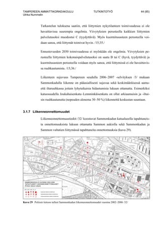 TAMPEREEN AMMATTIKORKEAKOULU TUTKINTOTYÖ 44 (85)
Ulrika Nummelin
Tarkastelun tuloksena saatiin, että liittymien nykytilanteen toimivuudessa ei ole
havaittavissa suurempia ongelmia. Viivytyksien perusteella kaikkien liittymien
palvelutasoksi muodostui C (tyydyttävä). Myös kuormitusasteen perusteella voi-
daan sanoa, että liittymät toimivat hyvin. /15;35./
Ennustevuoden 2030 toimivuudessa ei myöskään ole ongelmia. Viivytyksien pe-
rusteella liittymien kokonaispalvelutasoksi on saatu B tai C (hyvä, tyydyttävä) ja
kuormitusasteen perusteella voidaan myös sanoa, että liittymissä ei ole havaittavis-
sa ruuhkautumista. /15;36./
Liikenteen sujuvuus Tampereen seudulla 2006–2007 -selvityksen /3/ mukaan
Sammonkadulla liikenne on pääasiallisesti sujuvaa sekä keskimääräisessä aamu-
että iltaruuhkassa joitain lyhytaikaisia hidastumisia lukuun ottamatta. Esimerkiksi
katuosuudella Joukahaisenkatu–Lemminkäisenkatu on ollut arkiaamuisin ja -iltai-
sin ruuhkautunutta (nopeuden alenema 30–50 %) liikennettä keskustan suuntaan.
3.1.7 Liikenneonnettomuudet
Liikenneonnettomuustiedot /32/ koostuvat Sammonkadun katualueella tapahtuneis-
ta onnettomuuksista lukuun ottamatta Sammon aukiolla sekä Sammonkadun ja
Sammon valtatien liittymässä tapahtuneita onnettomuuksia (kuva 29).
Kuva 29 Poliisin tietoon tulleet Sammonkadun liikenneonnettomuudet vuosina 2002–2006 /32/
 