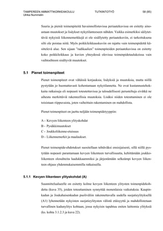 TAMPEREEN AMMATTIKORKEAKOULU TUTKINTOTYÖ 58 (85)
Ulrika Nummelin
Suuria ja pieniä toimenpiteitä havainnollistavissa periaatekuvissa on esitetty aino-
astaan muutokset ja lisäykset nykytilanteeseen nähden. Vaikka esimerkiksi säilytet-
täviä nykyisiä liikennemerkkejä ei ole sisällytetty periaatekuviin, ei tarkoituksena
silti ole poistaa niitä. Myös poikkileikkauskuviin on rajattu vain toimenpidettä kä-
sittelevä alue. Sen sijaan ”radikaalien” toimenpiteiden periaatekuvissa on esitetty
koko poikkileikkaus ja kuvien yhteydessä olevissa toimenpidetaulukoissa vain
vaihtoehtoon sisältyvät muutokset.
5.1 Pienet toimenpiteet
Pienet toimenpiteet ovat vähäisiä korjauksia, lisäyksiä ja muutoksia, mutta niillä
pystytään jo huomattavasti kohentamaan nykytilannetta. Ne ovat kustannustehok-
kaita ratkaisuja eli nopeasti toteutettavissa ja taloudellisesti perusteltuja eivätkä ne
aiheuta merkittäviä rakenteellisia muutoksia. Lisäksi niiden toteuttaminen ei ole
toisistaan riippuvaista, joten vaiheittain rakentaminen on mahdollista.
Pienet toimenpiteet on jaettu neljään toimenpidetyyppiin:
A - Kevyen liikenteen ylityskohdat
B - Pysäkkimuutokset
C - Joukkoliikenne-etuisuus
D - Liikennemerkit ja maalaukset.
Pienet toimenpide-ehdotukset suositellaan tehtäväksi ensisijaisesti, sillä niillä pys-
tytään nopeasti parantamaan kevyen liikenteen turvallisuutta, kehittämään joukko-
liikenteen olosuhteita laadukkaammiksi ja järjestämään selkeämpi kevyen liiken-
teen ohjaus yhdenmukaisemmilla ratkaisuilla.
5.1.1 Kevyen liikenteen ylityskohdat (A)
Suunnittelualueelle on esitetty kolme kevyen liikenteen ylitysten toimenpidekoh-
detta (kuva 35), joiden toteuttaminen synnyttää monenlaisia vaikutuksia. Kaupin-
kadun ja Joukahaisenkadun puoliväliin rakennettavalla uudella suojatieylityksellä
(A1) lyhennetään nykyisten suojatieylitysten välistä etäisyyttä ja mahdollistetaan
turvallinen kadunylitys kohtaan, jossa nykyisin tapahtuu eniten laittomia ylityksiä
(ks. kohta 3.1.2.3 ja kuva 22).
 