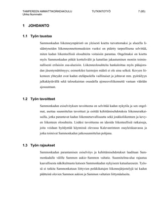 TAMPEREEN AMMATTIKORKEAKOULU TUTKINTOTYÖ 7 (85)
Ulrika Nummelin
1 JOHDANTO
1.1 Työn taustaa
Sammonkadun liikenneympäristö on yleisesti koettu turvattomaksi ja alueella li-
sääntyneiden liikenneonnettomuuksien vuoksi on pidetty tarpeellisena selvittää,
miten kadun liikenteellisiä olosuhteita voitaisiin parantaa. Ongelmaksi on koettu
myös Sammonkadun pitkät korttelivälit ja katutilan jakautuminen moniin toimin-
nallisesti erilaisiin osa-alueisiin. Liikenneolosuhteita hankaloittaa myös pääajora-
dan jäsentymättömyys; esimerkiksi kaistojen määrä ei ole aina selkeä. Kevyen lii-
kenteen yhteydet ovat kadun eteläpuolella vaillinaiset ja johtavat mm. pyöräilyyn
jalkakäytävällä sekä talouskaistan osuudella ajoneuvoliikennettä vastaan väärään
ajosuuntaan.
1.2 Työn tavoitteet
Sammonkadun esiselvityksen tavoitteena on selvittää kadun nykytila ja sen ongel-
mat, asettaa suunnittelun tavoitteet ja esittää kehittämisehdotuksia liikenneratkai-
suilla, jotka parantavat kadun liikenneturvallisuutta sekä joukkoliikenteen ja kevy-
en liikenteen olosuhteita. Lisäksi tavoitteena on ideoida liikenteellisiä ratkaisuja,
joita voidaan hyödyntää käynnissä olevassa Kalevanrinteen osayleiskaavassa ja
jotka toimivat Sammonkadun jatkosuunnittelun pohjana.
1.3 Työn rajaukset
Sammonkadun parantamisen esiselvitys ja kehittämisehdotukset laaditaan Sam-
monkadulle välille Sammon aukio–Sammon valtatie. Suunnitelma-alue rajautuu
kaavallisesta näkökulmasta katsoen Sammonkadun nykyiseen katualueeseen. Työs-
sä ei tutkita Sammonkatuun liittyvien poikkikatujen liikennejärjestelyjä tai kadun
päätteinä olevien Sammon aukion ja Sammon valtatien liittymäalueita.
 