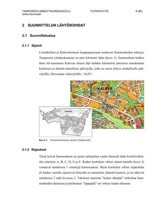 TAMPEREEN AMMATTIKORKEAKOULU TUTKINTOTYÖ 8 (85)
Ulrika Nummelin
2 SUUNNITTELUN LÄHTÖKOHDAT
2.1 Suunnittelualue
2.1.1 Sijainti
Liisankallion ja Kalevanrinteen kaupunginosaan kuuluvan Sammonkadun etäisyys
Tampereen ydinkeskustasta on yksi kilometri itään (kuva 1). Sammonkatu kulkee
länsi–itä-suunnassa Kalevan alueen läpi kahden kilometrin pituisena muodostaen
keskeisen ja tärkeän alueellisen pääväylän, jolta on suora yhteys seudulliselle pää-
väylälle, Hervannan valtaväylälle. /14;29./
Kuva 1 Suunnittelualueen sijainti Tampereella
2.1.2 Rajaukset
Tässä työssä Sammonkatu on jaettu tarkastelua varten lännestä itään kortteliväleit-
täin alueisiin A, B, C, D, E ja F. Kadun korttelien väliset alueet kartalla (kuva 2)
vastaavat taulukossa 1 esitettyjä katuosuuksia. Myös korttelien väliset rajakohdat
eli kadun varrella sijaitsevat liittymät on numeroitu yhdestä kuuteen, ja ne näkyvät
taulukossa 2 sekä kuvassa 2. Tekstissä maininta ”kadun alkupää” tarkoittaa Sam-
monkadun länsiosaa ja puolestaan ”loppupää” on viittaus kadun itäosaan.
 