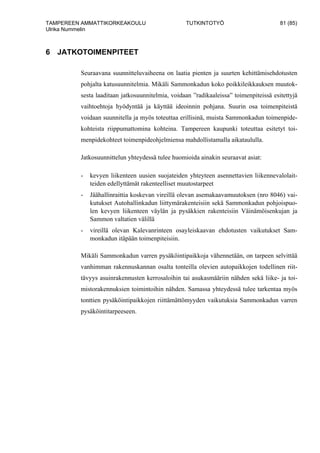 TAMPEREEN AMMATTIKORKEAKOULU TUTKINTOTYÖ 81 (85)
Ulrika Nummelin
6 JATKOTOIMENPITEET
Seuraavana suunnitteluvaiheena on laatia pienten ja suurten kehittämisehdotusten
pohjalta katusuunnitelmia. Mikäli Sammonkadun koko poikkileikkauksen muutok-
sesta laaditaan jatkosuunnitelmia, voidaan ”radikaaleissa” toimenpiteissä esitettyjä
vaihtoehtoja hyödyntää ja käyttää ideoinnin pohjana. Suurin osa toimenpiteistä
voidaan suunnitella ja myös toteuttaa erillisinä, muista Sammonkadun toimenpide-
kohteista riippumattomina kohteina. Tampereen kaupunki toteuttaa esitetyt toi-
menpidekohteet toimenpideohjelmiensa mahdollistamalla aikataululla.
Jatkosuunnittelun yhteydessä tulee huomioida ainakin seuraavat asiat:
- kevyen liikenteen uusien suojateiden yhteyteen asennettavien liikennevalolait-
teiden edellyttämät rakenteelliset muutostarpeet
- Jäähallinraittia koskevan vireillä olevan asemakaavamuutoksen (nro 8046) vai-
kutukset Autohallinkadun liittymärakenteisiin sekä Sammonkadun pohjoispuo-
len kevyen liikenteen väylän ja pysäkkien rakenteisiin Väinämöisenkujan ja
Sammon valtatien välillä
- vireillä olevan Kalevanrinteen osayleiskaavan ehdotusten vaikutukset Sam-
monkadun itäpään toimenpiteisiin.
Mikäli Sammonkadun varren pysäköintipaikkoja vähennetään, on tarpeen selvittää
vanhimman rakennuskannan osalta tonteilla olevien autopaikkojen todellinen riit-
tävyys asuinrakennusten kerrosaloihin tai asukasmääriin nähden sekä liike- ja toi-
mistorakennuksien toimintoihin nähden. Samassa yhteydessä tulee tarkentaa myös
tonttien pysäköintipaikkojen riittämättömyyden vaikutuksia Sammonkadun varren
pysäköintitarpeeseen.
 