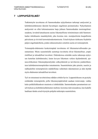 TAMPEREEN AMMATTIKORKEAKOULU TUTKINTOTYÖ 82 (85)
Ulrika Nummelin
7 LOPPUPÄÄTELMÄT
Tutkintotyön tavoitteena oli Sammonkadun nykytilanteen tarkempi analysointi ja
kehittämisehdotusten ideointi havaittujen ongelmien poistamiseksi. Nykytilanteen
analysointi on ollut kokonaisuutena laaja johtuen Sammonkadun moniongelmai-
suudesta, leveästä katualueesta useine liikenteellisine toimintoineen sekä Sammon-
kadun tehokkaasta maankäytöstä, joka koostuu mm. monipuolisista kaupallisista
palveluista ja tiiviistä kerrostalorakentamisesta. Esiselvityksen tuloksena löydettiin
paljon ongelmakohteita, joiden ratkaisemiseksi esitettiin useita eri toimenpiteitä.
Toimenpide-ehdotusten keskeisimpänä tavoitteena oli liikenneturvallisuuden pa-
rantaminen. Muita suunnittelulle asetettuja tavoitteita olivat liikenteelliset, ympä-
ristölliset ja taloudelliset tavoitteet. Ehdotuksissa esitetään useita ratkaisuja nykyi-
sen katutilan kehittämiseksi, kuten kevyen liikenteen verkon täydentämistä, ajo-
neuvoliikenteen liikennejärjestelyiden selkeyttämistä ja tarvittavien joukkoliiken-
teen kehittämistoimenpiteiden toteuttamista. Suunnitelmien jako pieniin, suuriin ja
radikaaleihin toimenpiteisiin mahdollistaa vaiheittain rakentamisen ja näin täyttää
myös ehdotusten taloudelliset tavoitteet.
Työ on toteutunut tavoitteisiinsa nähden erittäin hyvin. Lopputuloksena on pystytty
esittämään toimenpiteitä, joilla liikenneympäristöstä saadaan toimivampi, vaikka
koko poikkileikkauksen muutosta ei tehtäisikään. Sammonkadun parantamisen esi-
selvityksen ja kehittämisehdotusten merkitys korostuu tulevaisuudessa, kun kadulle
laaditaan tämän esiselvitystyön pohjalta tarkempia suunnitelmia.
 