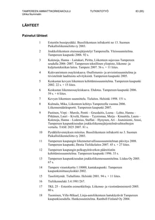 TAMPEREEN AMMATTIKORKEAKOULU TUTKINTOTYÖ 83 (85)
Ulrika Nummelin
LÄHTEET
Painetut lähteet
1 Esteetön bussipysäkki. Bussiliikenteen infrakortti no 13. Suomen
Paikallisliikenneliitto ry 2003.
2 Joukkoliikenteen etuisuusjärjestelyt Tampereella. Yleissuunnitelma.
Tampereen kaupunki 2006. 92 s.
3 Kalenoja, Hanna – Laitakari, Piritta, Liikenteen sujuvuus Tampereen
seudulla 2006–2007. Tampereen teknillinen yliopisto, liikenne- ja
kuljetustekniikan laitos. Tampere 2007. 56 s. + 11 liites.
4 Kalevanrinteen osayleiskaava. Osallistumis- ja arviointisuunnitelma ja
tiivistelmät laadituista selvityksistä. Tampereen kaupunki 2005.
5 Keskustan kevyen liikenteen kehittämissuunnitelma. Tampereen kaupunki
2002. 22 s. + 15 liites.
6 Keskustan liikenneosayleiskaava. Ehdotus. Tampereen kaupunki 2006.
59 s. + 6 liites.
7 Kevyen liikenteen suunnittelu. Tielaitos. Helsinki 1998. 151 s.
8 Kulmala, Mika, Liikenteen kehitys Tampereella vuonna 2006.
Liikennemääräraportti. Tampereen kaupunki 2007.
9 Pastinen, Virpi – Murole, Pentti – Gruzdaitis, Leena – Lehto, Hannu –
Pitkänen, Lauri – Kivelä, Hannu – Tyynismaa, Merja – Knuuttila, Laura –
Kalenoja, Hanna – Lodenius, Staffan – Hynynen, Ari – Joutsiniemi, Anssi,
Tampereen kaupunkiseudun joukkoliikennejärjestelmävaihtoehtojen
vertailu. TASE 2025 2007. 81 s.
10 Pysäkkilevennyksen mitoitus. Bussiliikenteen infrakortti no 3. Suomen
Paikallisliikenneliitto ry 2003.
11 Tampereen kaupungin liikenneturvallisuussuunnitelman päivitys 2008.
Tampereen kaupunki, Destia Tieliikelaitos 2007. 45 s. + 27 liites.
12 Tampereen kaupungin polkupyöräverkon pääreitistön
kehittämissuunnitelma. Tampereen kaupunki 1996. 33 s.
13 Tampereen kaupunkiseudun joukkoliikennesuunnitelma. Liidea Oy 2005.
67 s.
14 Tampere virastokartta 1:10000, kantakaupunki. Tampereen
kaupunkimittausyksikkö 2002.
15 Tasoliittymät. Tiehallinto. Helsinki 2001. 94 s. + 11 liites.
16 Tieliikennelaki 3.4.1981/267.
17 TKL 25 – Esteetön esimerkkilinja. Liikenne- ja viestintäministeriö 2005.
80 s.
18 Tuominen, Ville-Mikael, Linja-autoliikenteen laatukäytävät Tampereen
kaupunkiseudulla. Hankesuunnitelma. Ramboll Finland Oy 2004.
 