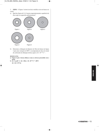 C2_FIS_BDE_RGERAL_Alelex 27/09/12 11:49 Página 15




       3. (IJSO) – A figura 1 mostra um disco metálico com um buraco no
       centro.
       a) Qual das figuras de 2 a 5 mostra esquematicamente a aparência do
            disco após ser aquecido uniformemente?




       b)    Determine a dilatação do diâmetro de 20cm do buraco da figura
             1 para uma variação de 100°C na temperatura do disco de metal
             de coeficiente de dilatação térmica igual a 3,0 . 10–5 °C –1.

       RESOLUÇÃO:
       a) Figura 4, pois o buraco dilata-se como se estivesse preenchido com o
          metal.
       b) ΔL = L0αΔθ ⇒ ΔL = 20cm . 3,0 . 10–5 °C–1 . 100°C
            ΔL = 6,0 . 10–2cm




                                                                                        FÍSICA BDE




                                                                                 – 15
 