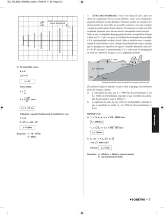 C2_FIS_BDE_RGERAL_Alelex 27/09/12 11:50 Página 21




                                                                  3. (UFBA-2012-Modificada) – Em 11 de março de 2011, após um
                                                                  abalo de magnitude 8,9 na escala Richter, ondas com amplitudes
                                                                  gigantes atingiram a costa do Japão. Tsunamis podem ser causados por
                                                                  deslocamento de uma falha no assoalho oceânico, por uma erupção
                                                                  vulcânica ou pela queda de um meteoro. Os tsunamis, em alto mar, têm
                                                                  amplitude pequena, mas, mesmo assim, transportam muita energia.
                                                                  Sabe-se que a velocidade de propagação da onda, na superfície da água
                                                                  é dada por V = ͙ෆ , em que g é o módulo da aceleração da gravidade
                                                                                    ෆ
                                                                                   gh
                                                                  e h é a profundidade oceânica local. Sabe-se também que o compri-
                                                                  mento de onda diminui com a redução da profundidade e que a energia
                                                                  que se propaga na superfície da água é simplificadamente dada por
                                                                  E = kvA2, em que k é uma constante, V é a velocidade de propagação
                                                                  da onda na superfície da água, e A é a amplitude da onda.




       b) Do enunciado, temos:

          K = n2

          2,25 = n2

                n = 1,5

          Temos ainda:                                            Da análise da figura e supondo-se que a onda se propaga sem nenhuma
               c                                                  perda de energia, calcule:
          V = ––
              n                                                   a) a velocidade da onda em hi = 4000,0m de profundidade e em
                                                                       hf = 10,0m de profundidade, supondo-se que o módulo da acelera-
              3 . 108
          V = –––––– (m/s)                                             ção da gravidade é igual a 10,0m/s2;
                1,5
                                                                  b) a amplitude da onda, Af, em 10,0m de profundidade, sabendo-se
                                                                       que a amplitude da onda, Ai, em 4000,0m de profundidade, é
           V = 2 . 108 m/s                                             1,8m.

          Utilizando a equação fundamental da ondulatória, vem:   RESOLUÇÃO:




                                                                                                                                          FÍSICA BDE
          V=␭f                                                    a) Vi = ͙ෆෆi ⇒ Vi = ͙ෆ . 4000,0 (m/s)
                                                                           gh           ෆෆෆෆෆෆ
                                                                                       10,0

          2 . 108 = ␭ . 400 . 106                                     Vi = 200,0m/s

              ␭ = 0,50m                                              Vf = ͙ෆෆf ⇒ Vf = ͙ෆෆෆෆෆෆ
                                                                           gh          10,0 . 10,0 (m/s)

                                                                      Vf = 10,0m/s
       Respostas: a) 5,0 . 108 Hz
                  b) 0,50m
                                                                  b) Ef = Ei ⇒ k Vf A2 = kvi A2
                                                                                     f        i

                                                                     10,0 A2 = 200,0 (1,8)2
                                                                           f

                                                                     Da qual:    Af ഡ 8,0m


                                                                  Respostas: a) 200,0m/s e 10,0m/s, respectivamente.
                                                                             b) Aproximadamente 8,0m.




                                                                                                                                 – 21
 