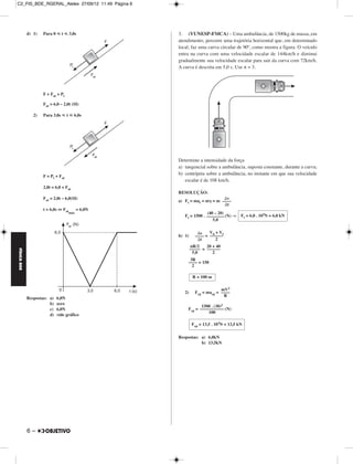 C2_FIS_BDE_RGERAL_Alelex 27/09/12 11:49 Página 6




             d) 1)   Para 0 р t р 3,0s             3. (VUNESP-FMCA) – Uma ambulância, de 1500kg de massa, em
                                                   atendimento, percorre uma trajetória horizontal que, em determinado
                                                   local, faz uma curva circular de 90º, como mostra a figura. O veículo
                                                   entra na curva com uma velocidade escalar de 144km/h e diminui
                                                   gradualmente sua velocidade escalar para sair da curva com 72km/h.
                                                   A curva é descrita em 5,0 s. Use π = 3.




                     F + Fat = Pt

                     Fat = 6,0 – 2,0t (SI)

                2)   Para 3,0s р t р 6,0s




                                                   Determine a intensidade da força
                                                   a) tangencial sobre a ambulância, suposta constante, durante a curva;
                     F = Pt + Fat
                                                   b) centrípeta sobre a ambulância, no instante em que sua velocidade
                                                      escalar é de 108 km/h.
                     2,0t = 6,0 + Fat
                                                   RESOLUÇÃO:
                     Fat = 2,0t – 6,0(SI)                                ⌬v
                                                   a) Ft = mat = m␥ = m ––––
                                                                         ⌬t
                     t = 6,0s ⇔ Fat       = 6,0N
                                    máx                           (40 – 20)
                                                      Ft = 1500 . –––––––– (N) ⇒ Ft = 6,0 . 103N = 6,0 kN
                                                                     5,0


                                                              ⌬s    V0 + V
                                                   b) 1)     –––– = ––––––f
                                                              ⌬t       2
                                                           πR/2    20 + 40
                                                           ––––– = ––––––
FÍSICA BDE




                                                            5,0       2
                                                         3R
                                                        –––– = 150
                                                          2

                                                            R = 100 m

                                                                          mV2
                                                      2)     Fcp = macp = ––––
                                                                           R
             Respostas: a)   6,0N
                        b)   zero
                                                              1500 . (30)2
                        c)   6,0N                      Fcp = ––––––––––– (N)
                                                                 100
                        d)   vide gráfico

                                                            Fcp = 13,5 . 103N = 13,5 kN

                                                   Respostas: a) 6,0kN
                                                              b) 13,5kN




             6–
 