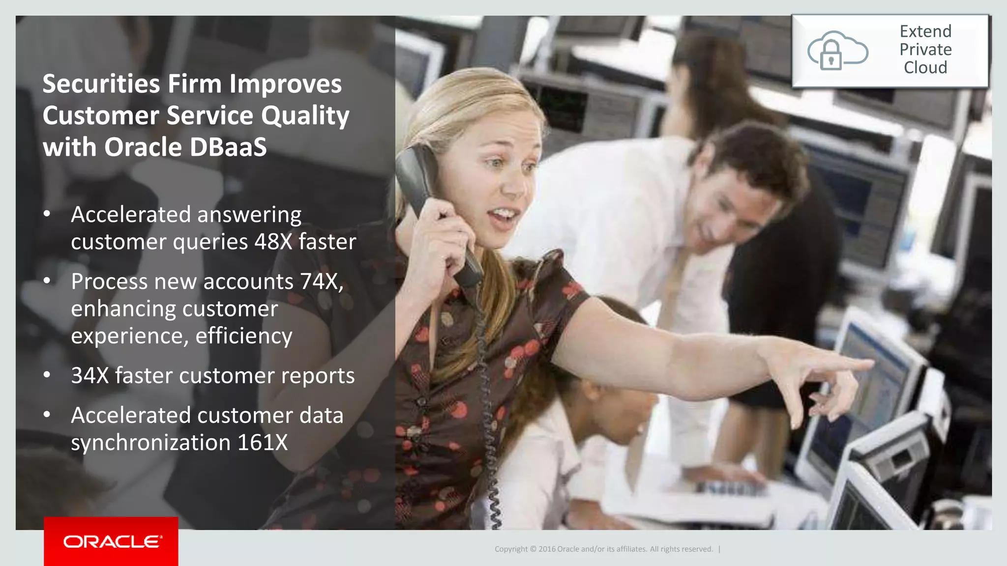 Copyright © 2016 Oracle and/or its affiliates. All rights reserved. |
Securities Firm Improves
Customer Service Quality
with Oracle DBaaS
• Accelerated answering
customer queries 48X faster
• Process new accounts 74X,
enhancing customer
experience, efficiency
• 34X faster customer reports
• Accelerated customer data
synchronization 161X
Extend
Private
Cloud
 