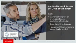 Copyright © 2016 Oracle and/or its affiliates. All rights reserved. | Oracle Confidential--Internal Use Only 7
You Need Dramatic Results,
But Cloud Isn’t Imminent
Goals:
• Substantially improve on-
premises enterprise
application infrastructure
• Show dramatic cost savings
• Have compatible cloud options
should they be needed
Streamline
Enterprise
On-Premises
 