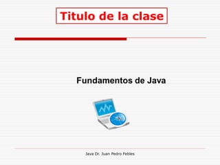 Titulo de la clase




  Fundamentos de Java




    Java Dr. Juan Pedro Febles
 