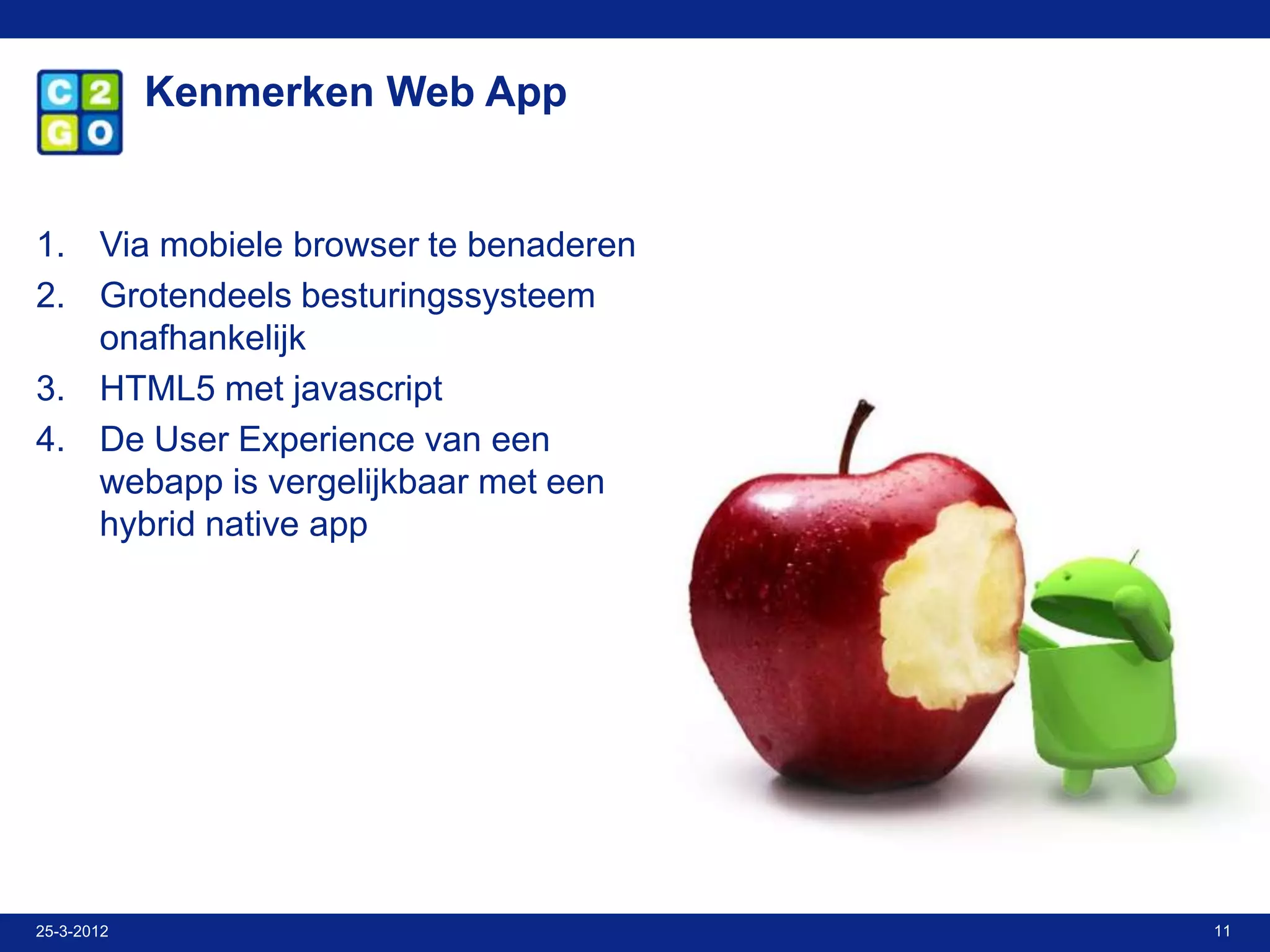 Kenmerken Web App


1. Via mobiele browser te benaderen
2. Grotendeels besturingssysteem
   onafhankelijk
3. HTML5 met javascript
4. De User Experience van een
   webapp is vergelijkbaar met een
   hybrid native app




25-3-2012                             11
 