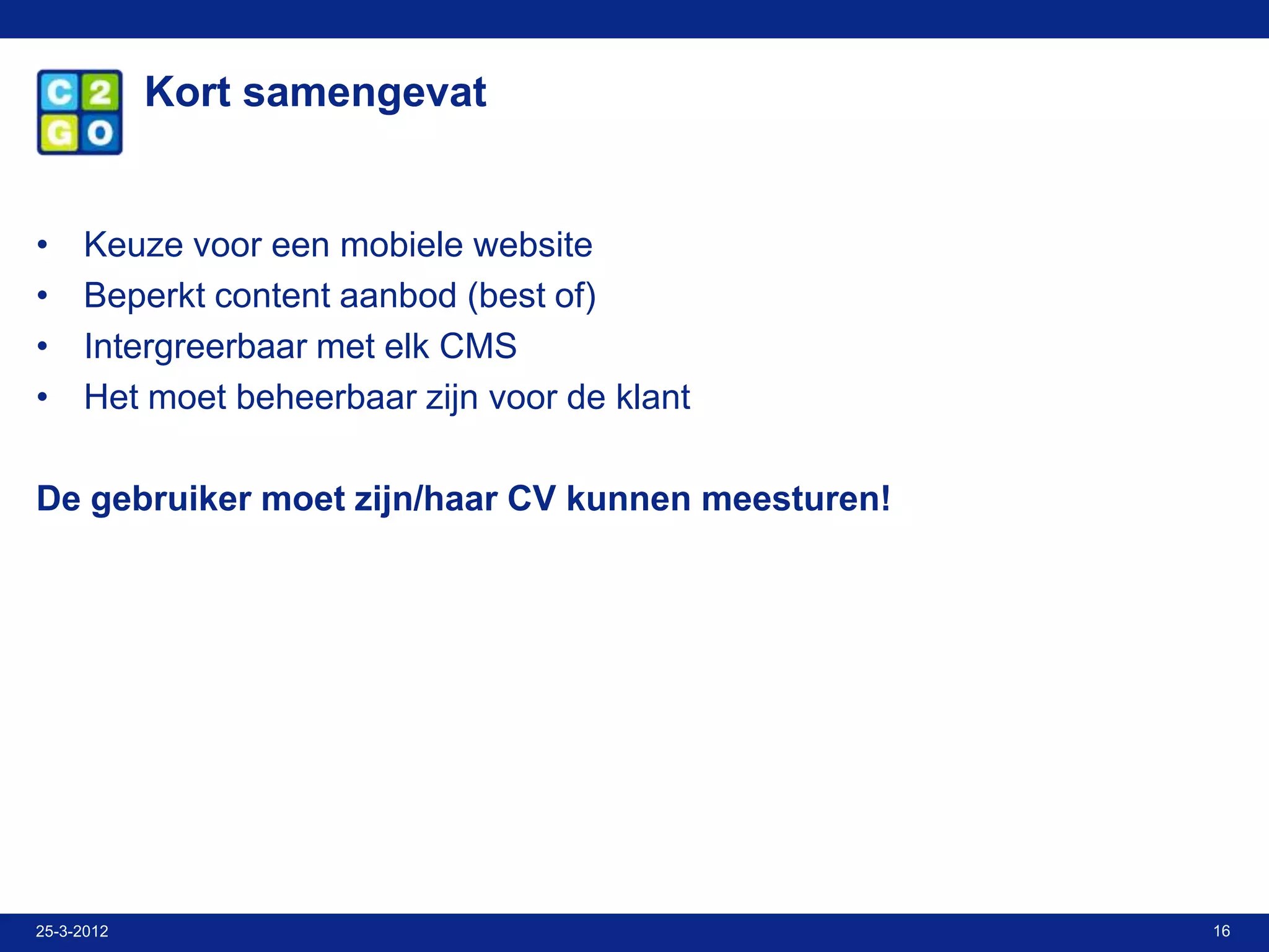 Kort samengevat


•    Keuze voor een mobiele website
•    Beperkt content aanbod (best of)
•    Intergreerbaar met elk CMS
•    Het moet beheerbaar zijn voor de klant

De gebruiker moet zijn/haar CV kunnen meesturen!




25-3-2012                                          16
 