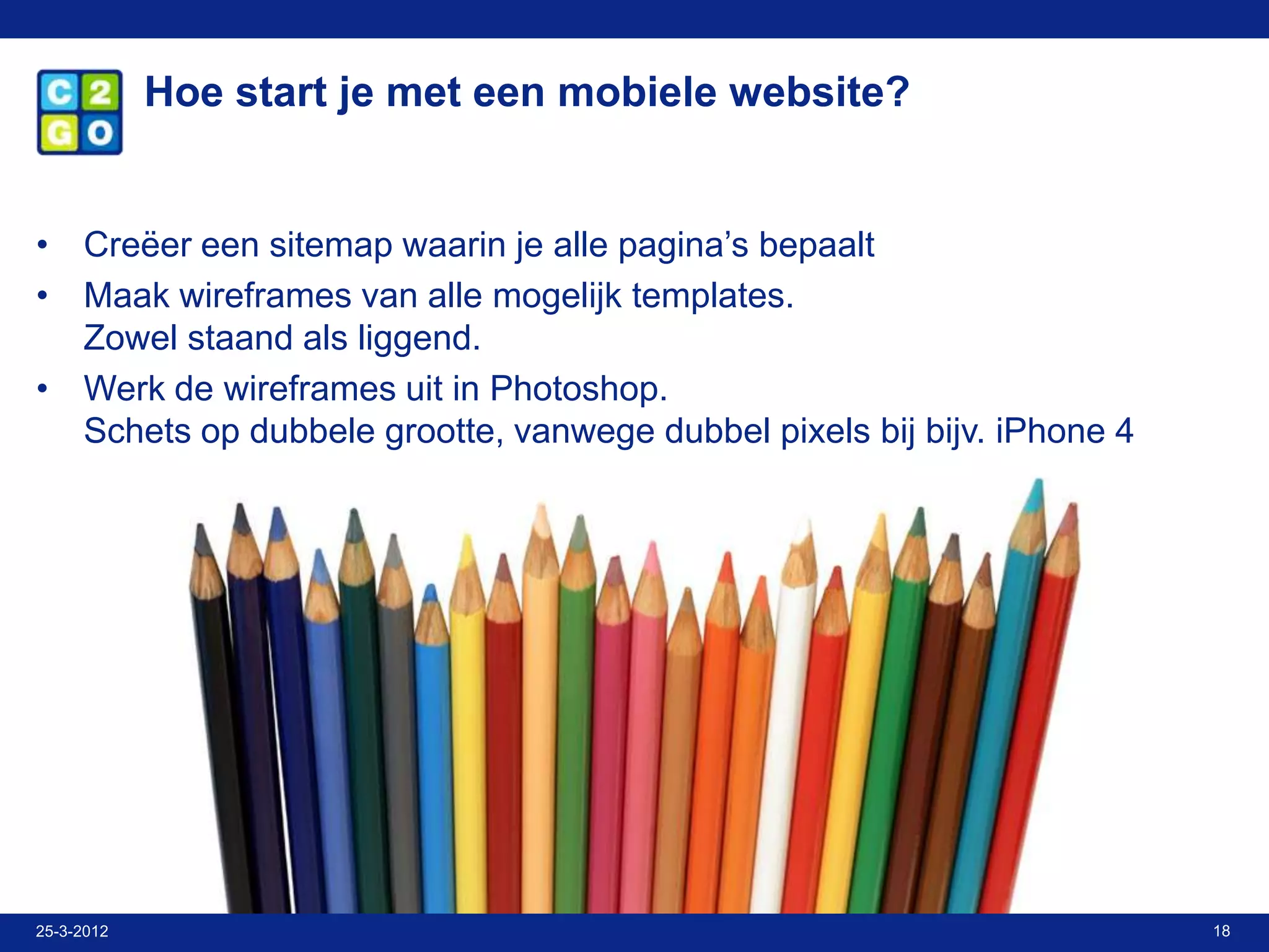 Hoe start je met een mobiele website?


• Creëer een sitemap waarin je alle pagina’s bepaalt
• Maak wireframes van alle mogelijk templates.
  Zowel staand als liggend.
• Werk de wireframes uit in Photoshop.
  Schets op dubbele grootte, vanwege dubbel pixels bij bijv. iPhone 4




25-3-2012                                                               18
 