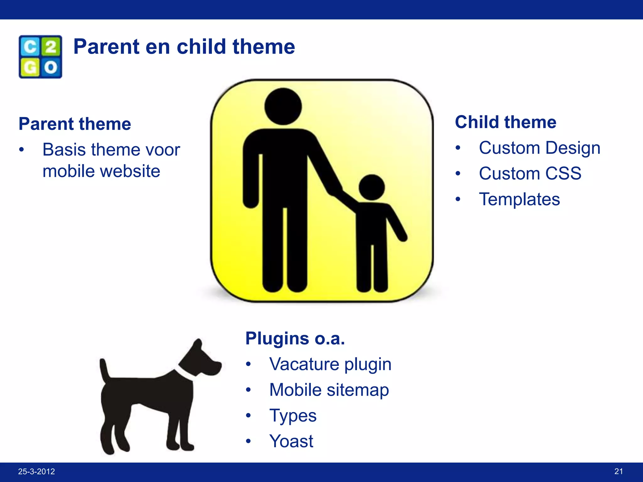 Parent en child theme


Parent theme                                    Child theme
• Basis theme voor                              • Custom Design
  mobile website                                • Custom CSS
                                                • Templates




                            Plugins o.a.
                            • Vacature plugin
                            • Mobile sitemap
                            • Types
                            • Yoast
25-3-2012                                                         21
 