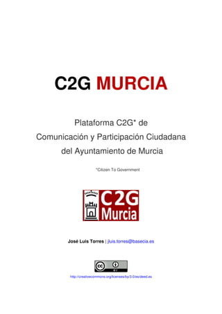 C2G MURCIA

           Plataforma C2G* de
Comunicación y Participación Ciudadana
      del Ayuntamiento de Murcia

                         *Citizen To Government




        José Luis Torres | jluis.torres@basecia.es




         http://creativecommons.org/licenses/by/3.0/es/deed.es
 