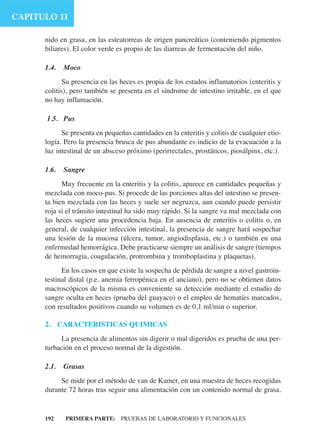 CAPITULO 11

      nido en grasa, en las esteatorreas de origen pancreático (conteniendo pigmentos
      biliares). El color verde es propio de las diarreas de fermentación del niño.

      1.4.   Moco
             Su presencia en las heces es propia de los estados inflamatorios (enteritis y
      colitis), pero también se presenta en el síndrome de intestino irritable, en el que
      no hay inflamación.

      1.5. Pus
            Se presenta en pequeñas cantidades en la enteritis y colitis de cualquier etio-
      logía. Pero la presencia brusca de pus abundante es indicio de la evacuación a la
      luz intestinal de un absceso próximo (perirrectales, prostáticos, piosálpinx, etc.).

      1.6.   Sangre
            Muy frecuente en la enteritis y la colitis, aparece en cantidades pequeñas y
      mezclada con moco-pus. Si procede de las porciones altas del intestino se presen-
      ta bien mezclada con las heces y suele ser negruzca, aun cuando puede persistir
      roja si el tránsito intestinal ha sido muy rápido. Si la sangre va mal mezclada con
      las heces sugiere una procedencia baja. En ausencia de enteritis o colitis o, en
      general, de cualquier infección intestinal, la presencia de sangre hará sospechar
      una lesión de la mucosa (úlcera, tumor, angiodisplasia, etc.) o también en una
      enfermedad hemorrágica. Debe practicarse siempre un análisis de sangre (tiempos
      de hemorragia, coagulación, protrombina y tromboplastina y plaquetas).
            En los casos en que existe la sospecha de pérdida de sangre a nivel gastroin-
      testinal distal (p.e. anemia ferropénica en el anciano), pero no se obtienen datos
      macroscópicos de la misma es conveniente su detección mediante el estudio de
      sangre oculta en heces (prueba del guayaco) o el empleo de hematíes marcados,
      con resultados positivos cuando su volumen es de 0,1 ml/min o superior.

      2. CARACTERISTICAS QUIMICAS
           La presencia de alimentos sin digerir o mal digeridos es prueba de una per-
      turbación en el proceso normal de la digestión.

      2.1.   Grasas
           Se mide por el método de van de Kamer, en una muestra de heces recogidas
      durante 72 horas tras seguir una alimentación con un contenido normal de grasa.


      192    PRIMERA PARTE: PRUEBAS DE LABORATORIO Y FUNCIONALES
 