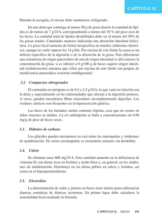 CAPITULO 11

Durante la recogida, el envase debe mantenerse refrigerado.
       En una dieta que contenga al menos 50 g de grasa diarios la cantidad de lípi-
dos es de menos de 7 g/24 h, correspondiendo a menos del 30 % del peso seco de
las heces. La cantidad total de lípidos desdoblados debe ser al menos del 50% de
las grasas totales. Cantidades menores indicarían una absorción intestinal defici-
taria. La grasa fecal aumenta de forma inespecífica en muchos síndromes diarrei-
cos, aunque no suele superar los 14 g/día. Por encima de este límite la causa es un
defecto específico de la digestión o de la absorción de la grasa. Para diferenciar
una esteatorrea de origen pancreático de una de origen intestinal es útil conocer la
concentración de grasa: si es inferior a 8 g/100 g de heces sugiere origen intesti-
nal (malabsorción) mientras que cifras por encima de este límite son propias de
insuficiencia pancreática exocrina (maldigestión).

2.2. Compuestos nitrogenados
      El contenido en nitrógeno es de 0,5 a 2,5 g/24 h, lo que varía en relación con
la dieta y especialmente en las enfermedades que afectan a la digestión proteica.
A veces, pueden encontrarse fibras musculares incompletamente digeridas. Los
residuos cárnicos son frecuentes en la hiposecreción gástrica.
     Las heces de los lactantes suelen contener tripsina, cosa que no ocurre en
niños mayores ni adultos. La α1-antitripsina se halla a concentraciones de 0,98
mg/g de peso de heces secas.

2.3.   Hidratos de carbono
     Los glúcidos pueden encontrarse en casi todas las enteropatías y síndromes
de malabsorción. En varias enzimopatías se encuentran azúcares sin desdoblar.

2.4.   Calcio
     Se eliminan unos 600 mg/24 h. Esta cantidad aumenta en la deficiencia de
vitamina D, con dietas ricas en fosfatos y ácido fítico y, en general, en los síndro-
mes de malabsorción. Disminuye en las dietas pobres en calcio y fosfatos, así
como en el hiperparatiroidismo.

2.5.   Electrolitos
      La determinación de sodio y potasio en heces tiene interés parea diferenciar
diarreas osmóticas de diarreas secretoras. En primer lugar debe calcularse la
osmolalidad fecal mediante la fórmula:


                                                       CAPITULO 11:    HECES     193
 