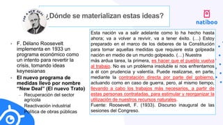 ¿Dónde se materializan estas ideas?
• F. Délano Roosevelt
implementa en 1933 un
programa económico como
un intento para revertir la
crisis, tomando ideas
keynesianas
• El nuevo programa de
medidas llevó por nombre
“New Deal” (El nuevo Trato)
– Recuperación del sector
agrícola
– Reactivación industrial
– Política de obras públicas
Esta nación va a salir adelante como lo ha hecho hasta
ahora; va a volver a revivir, va a tener éxito. (…) Estoy
preparado en el marco de los deberes de la Constitución
para tomar aquellas medidas que requiere esta golpeada
nación en medio de un mundo golpeado. (…) Nuestra
más ardua tarea, la primera, es hacer que el pueblo vuelva
al trabajo. No es un problema insoluble si nos enfrentamos
a él con prudencia y valentía. Puede realizarse, en parte,
mediante la contratación directa por parte del gobierno,
actuando como en caso de guerra, pero, al mismo tiempo,
llevando a cabo los trabajos más necesarios, a partir de
estas personas contratadas, para estimular y reorganizar la
utilización de nuestros recursos naturales.
Fuente: Roosevelt, F. (1933). Discurso inaugural de las
sesiones del Congreso.
 
