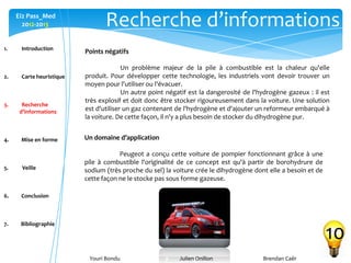 Youri Bondu Julien Onillon Brendan Caër
Ei2 Pass_Med
2012-2013 Recherche d’informations
10
Points négatifs
Un problème majeur de la pile à combustible est la chaleur qu'elle
produit. Pour développer cette technologie, les industriels vont devoir trouver un
moyen pour l'utiliser ou l'évacuer.
Un autre point négatif est la dangerosité de l'hydrogène gazeux : il est
très explosif et doit donc être stocker rigoureusement dans la voiture. Une solution
est d'utiliser un gaz contenant de l'hydrogène et d'ajouter un reformeur embarqué à
la voiture. De cette façon, il n'y a plus besoin de stocker du dihydrogène pur.
Un domaine d’application
Peugeot a conçu cette voiture de pompier fonctionnant grâce à une
pile à combustible l'originalité de ce concept est qu'à partir de borohydrure de
sodium (très proche du sel) la voiture crée le dihydrogène dont elle a besoin et de
cette façon ne le stocke pas sous forme gazeuse.
1. Introduction
2. Carte heuristique
3. Recherche
d’informations
4. Mise en forme
5. Veille
6. Conclusion
7. Bibliographie
 