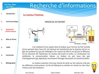 Youri Bondu Julien Onillon Brendan Caër
Ei2 Pass_Med
2012-2013
Le moteur Pantone
Recherche d’informations
11
PRINCIPE DU "KIT PANTONE"
8
7
6
5 4
9 3
2
1
L'air ambiant (1) est aspiré dans le bulleur pour former de l'air humide
(3) en passant dans l'eau (2). Cet aérosol est transformé par le réacteur (4) en un
gaz de synthèse (5) qui est mélangé à l'air venant du filtre à air (6) par le diffuseur
(7) en direction de l'admission du moteur (8) avant le turbo. La combustion est
améliorée, la consommation baisse. La chaleur du pot issue des gaz
d'échappement (9), dépollués, fournissent l'énergie nécessaire à la transformation.
Le moteur pantone n’est pas monté de série sur les voitures créé par
les différents constructeurs. Ce kit est fabriqué ou acheter et monté sur des vieux
moteurs par des amateurs.
1. Introduction
2. Carte heuristique
3. Recherche
d’informations
4. Mise en forme
5. Veille
6. Conclusion
7. Bibliographie
 