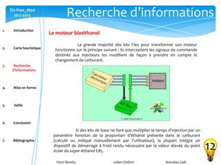 Youri Bondu Julien Onillon Brendan Caër
Ei2 Pass_Med
2012-2013 Recherche d’informations
12
Le moteur bioéthanol
La grande majorité des kits Flex pour transformer son moteur
fonctionne sur le principe suivant : ils interceptent les signaux de commande
destinés aux injecteurs les modifient de façon à prendre en compte le
changement de carburant.
Si des kits de base ne font que multiplier le temps d'injection par un
paramètre fonction de la proportion d'éthanol présente dans le carburant
(calculé ou indiqué manuellement par l'utilisateur), la plupart intègre un
dispositif de démarrage à froid rendu nécessaire par la valeur élevée du point
éclair du super-éthanol E85.
1. Introduction
2. Carte heuristique
3. Recherche
d’informations
4. Mise en forme
5. Veille
6. Conclusion
7. Bibliographie
 