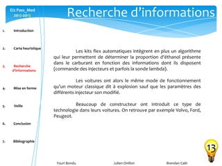 Youri Bondu Julien Onillon Brendan Caër
Ei2 Pass_Med
2012-2013 Recherche d’informations
13
Les kits flex automatiques intègrent en plus un algorithme
qui leur permettent de déterminer la proportion d'éthanol présente
dans le carburant en fonction des informations dont ils disposent
(commande des injecteurs et parfois la sonde lambda).
Les voitures ont alors le même mode de fonctionnement
qu’un moteur classique dit à explosion sauf que les paramètres des
différents injecteur son modifié.
Beaucoup de constructeur ont introduit ce type de
technologie dans leurs voitures. On retrouve par exemple Volvo, Ford,
Peugeot.
1. Introduction
2. Carte heuristique
3. Recherche
d’informations
4. Mise en forme
5. Veille
6. Conclusion
7. Bibliographie
 