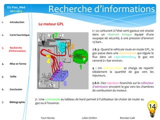 Youri Bondu Julien Onillon Brendan Caër
Ei2 Pass_Med
2012-2013 Recherche d’informations
14
Le moteur GPL
1 : Le carburant à l'état semi gazeux est stocké
dans un réservoir torique équipé d'une
soupape de sécurité, à une pression d'environ
15 bars .
2 & 3 : Quand le véhicule roule en mode GPL, le
gaz passe dans une électrovanne qui régule le
flux dans un vapo-détendeur, le gaz est
ramené à 1 bar environ.
4 : Un diffuseur-filtre se charge de repartir
idéalement la quantité de gaz vers les
injecteurs.
5 & 6 : Des injecteurs branchés sur le collecteur
d'admission envoient le gaz vers les chambres
de combustion du moteur.
7 : Une commande au tableau de bord permet à l'utilisateur de choisir de rouler au
gaz ou à l'essence.
1. Introduction
2. Carte heuristique
3. Recherche
d’informations
4. Mise en forme
5. Veille
6. Conclusion
7. Bibliographie
 