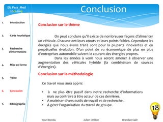 Youri Bondu Julien Onillon Brendan Caër
Ei2 Pass_Med
2012-2013 Conclusion
18
1. Introduction
2. Carte heuristique
3. Recherche
d’informations
4. Mise en forme
5. Veille
6. Conclusion
7. Bibliographie
On peut conclure qu’il existe de nombreuses façons d’alimenter
un véhicule. Chacune ont leurs atouts et leurs points faibles. Cependant les
énergies que nous avons traité sont pour la pluparts innovantes et en
perpétuelles évolution. D’un point de vu économique de plus en plus
d’entreprises automobile suivent le courant des énergies propres.
Dans les années à venir nous seront amener à observer une
augmentation des véhicules hybride (la combinaison de sources
d’énergies).
Conclusion sur le thème
Conclusion sur la méthodologie
Ce travail nous aura appris:
• à ne plus être passif dans notre recherche d’informations
mais au contraire à être acteur de ces dernières.
• À maitriser divers outils de travail et de recherche.
• À gérer l’organisation du travail de groupe.
 