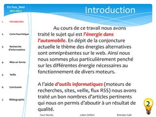 Youri Bondu Julien Onillon Brendan Caër
Ei2 Pass_Med
2012-2013
1. Introduction
2. Carte heuristique
3. Recherche
d’informations
4. Mise en forme
5. Veille
6. Conclusion
7. Bibliographie
Introduction
2
Au cours de ce travail nous avons
traité le sujet qui est l’énergie dans
l’automobile. En dépit de la conjoncture
actuelle le thème des énergies alternatives
sont omniprésentes sur le web. Ainsi nous
nous sommes plus particulièrement penché
sur les différentes énergie nécessaires au
fonctionnement de divers moteurs.
A l’aide d’outils informatiques (moteurs de
recherches, sites, veille, flux RSS) nous avons
traité un bon nombres d’articles pertinents
qui nous on permis d’aboutir à un résultat de
qualité.
 