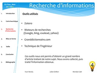 Youri Bondu Julien Onillon Brendan Caër
Ei2 Pass_Med
2012-2013 Recherche d’informations
4
Outils utilisés
• Zotero
• Moteurs de recherches
(Google, bing, exalead, yahoo)
• Granddictionnaire.com
• Technique de l’ingénieur
Ces outils nous ont permis d’obtenir un grand nombre
d’article traitant de notre sujet. Nous avons collecté, puis
traité l’information obtenue.
1. Introduction
2. Carte heuristique
3. Recherche
d’informations
4. Mise en forme
5. Veille
6. Conclusion
7. Bibliographie
 