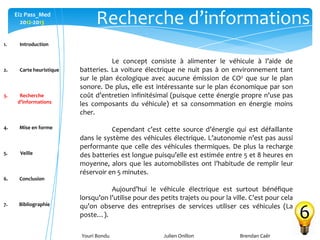 Youri Bondu Julien Onillon Brendan Caër
Ei2 Pass_Med
2012-2013 Recherche d’informations
6
Le concept consiste à alimenter le véhicule à l’aide de
batteries. La voiture électrique ne nuit pas à on environnement tant
sur le plan écologique avec aucune émission de CO2 que sur le plan
sonore. De plus, elle est intéressante sur le plan économique par son
coût d’entretien infinitésimal (puisque cette énergie propre n'use pas
les composants du véhicule) et sa consommation en énergie moins
cher.
Cependant c’est cette source d’énergie qui est défaillante
dans le système des véhicules électrique. L’autonomie n’est pas aussi
performante que celle des véhicules thermiques. De plus la recharge
des batteries est longue puisqu’elle est estimée entre 5 et 8 heures en
moyenne, alors que les automobilistes ont l’habitude de remplir leur
réservoir en 5 minutes.
Aujourd’hui le véhicule électrique est surtout bénéfique
lorsqu’on l’utilise pour des petits trajets ou pour la ville. C’est pour cela
qu’on observe des entreprises de services utiliser ces véhicules (La
poste…).
1. Introduction
2. Carte heuristique
3. Recherche
d’informations
4. Mise en forme
5. Veille
6. Conclusion
7. Bibliographie
 