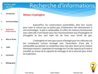 Youri Bondu Julien Onillon Brendan Caër
Ei2 Pass_Med
2012-2013 Recherche d’informations
7
Moteur à hydrogène
Aujourd'hui, les constructeurs automobiles, dans leur course
pour créer la voiture qui ne pollue pas, s'intéressent très sérieusement à
une technologie : la pile à combustible. En effet, les moteurs fonctionnant
avec cette pile n'ont besoin pour leur fonctionnement que d'hydrogène et
d'oxygène et leur seul rejet est de l'eau sous forme de gaz.
L’hydrogène en tant que source d’énergie pour les véhicules est
par conséquent surtout envisagé avec l’association d’une pile à
combustible qui permet un rendement deux fois plus élevé qu’un moteur
thermique essence. Cependant le stockage est l’un des aspects qu’il reste à
travailler au niveau de la capacité de stockage et de la sécurisé pour éviter
les explosions.
1. Introduction
2. Carte heuristique
3. Recherche
d’informations
4. Mise en forme
5. Veille
6. Conclusion
7. Bibliographie
 