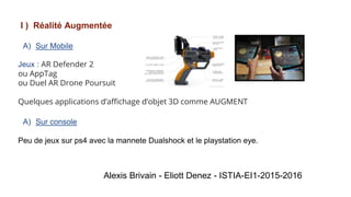 I ) Réalité Augmentée
A) Sur Mobile
Jeux : AR Defender 2
ou AppTag
ou Duel AR Drone Poursuit
Quelques applications d’affichage d’objet 3D comme AUGMENT
A) Sur console
Peu de jeux sur ps4 avec la mannete Dualshock et le playstation eye.
Alexis Brivain - Eliott Denez - ISTIA-EI1-2015-2016
 