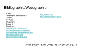 Bibliographie/Webographie
Alexis Brivain - Eliott Denez - ISTIA-EI1-2015-2016
-CNET
-Techniques de l’Ingénieur
-Twitter
-Youtube
-Slideshare
-Scoop it
-Pearltrees
http://cyberith.com/product/
http://www.realite-virtuelle.com/
http://www.larealiteaugmentee.info/
http://www.virtuix.com/
http://www.laval-virtual.org/
http://korfx.com/
http://www.htcvive.com/us/
 