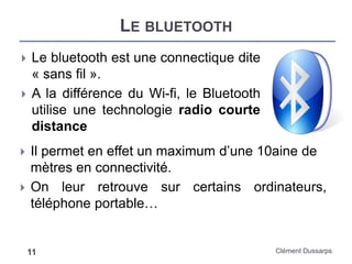 LE BLUETOOTH
Clément Dussarps11
 Le bluetooth est une connectique dite
« sans fil ».
 A la différence du Wi-fi, le Bluetooth
utilise une technologie radio courte
distance
 Il permet en effet un maximum d’une 10aine de
mètres en connectivité.
 On leur retrouve sur certains ordinateurs,
téléphone portable…
 