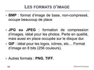 LES FORMATS D’IMAGE
Clément Dussarps15
 BMP : format d’image de base, non-compressé,
occupe beaucoup de place
 JPG ou JPEG : formation de compression
d’images, idéal pour les photos. Perte en qualité,
mais aussi en place occupée sur le disque dur.
 GIF : idéal pour les logos, icônes, etc… Format
d’image en 8 bits (256 couleurs).
 Autres formats : PNG, TIFF.
 