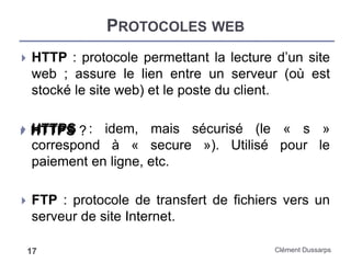 PROTOCOLES WEB
Clément Dussarps17
 HTTP : protocole permettant la lecture d’un site
web ; assure le lien entre un serveur (où est
stocké le site web) et le poste du client.
 HTTPS : idem, mais sécurisé (le « s »
correspond à « secure »). Utilisé pour le
paiement en ligne, etc.
 FTP : protocole de transfert de fichiers vers un
serveur de site Internet.
 HTTPS ?
 