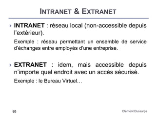 INTRANET & EXTRANET
Clément Dussarps19
 INTRANET : réseau local (non-accessible depuis
l’extérieur).
Exemple : réseau permettant un ensemble de service
d’échanges entre employés d’une entreprise.
 EXTRANET : idem, mais accessible depuis
n’importe quel endroit avec un accès sécurisé.
Exemple : le Bureau Virtuel…
 